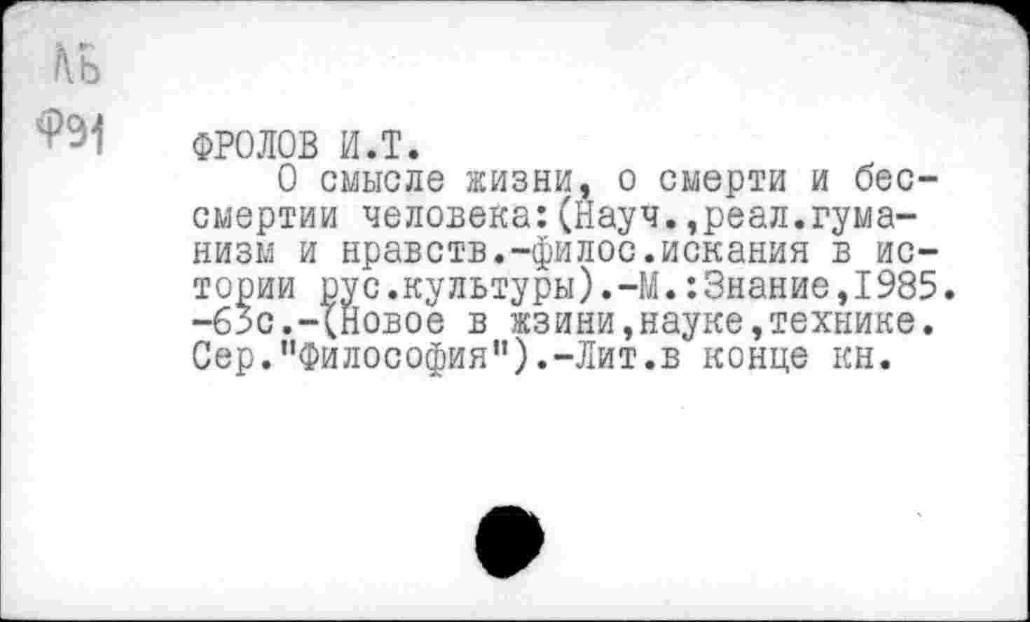 ﻿/\ь
ФРОЛОВ и.т.
О смысле жизни, о смерти и бессмертии человека:(Науч.,реал.гуманизм и нравств.-филос.искания в истории рус.культуры).-М.:3нание,1985. -65с.-(Новое в жзини,науке,технике. Сер.“Философия”).-Лит.в конце кн.